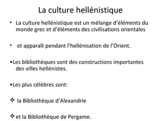 La culture hellénistique
• La culture hellénistique est un mélange d’éléments du
monde grec et d’éléments des civilisations orientales
• et apparaît pendant l’hellénisation de l’Orient.
•Les bibliothèques sont des constructions importantes
des villes hellénistes.
•Les plus célèbres sont:
 la Bibliothèque d’Alexandrie
et la Bibliothèque de Pergame.
 
