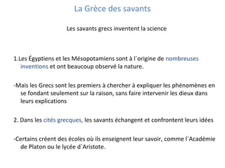 La Grèce des savants
Les savants grecs inventent la science
1.Les Égyptiens et les Mésopotamiens sont à l´origine de nombreuses
inventions et ont beaucoup observé la nature.
-Mais les Grecs sont les premiers à chercher à expliquer les phénomènes en
se fondant seulement sur la raison, sans faire intervenir les dieux dans
leurs explications
2. Dans les cités grecques, les savants échangent et confrontent leurs idées
-Certains créent des écoles où ils enseignent leur savoir, comme l´Académie
de Platon ou le lycée d´Aristote.
 