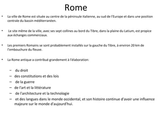 Rome
• La ville de Rome est située au centre de la péninsule italienne, au sud de l'Europe et dans une position
centrale du bassin méditerranéen.
• Le site même de la ville, avec ses sept collines au bord du Tibre, dans la plaine du Latium, est propice
aux échanges commerciaux.
• Les premiers Romains se sont probablement installés sur la gauche du Tibre, à environ 20 km de
l’embouchure du fleuve.
• La Rome antique a contribué grandement à l'élaboration:
– du droit
– des constitutions et des lois
– de la guerre
– de l'art et la littérature
– de l'architecture et la technologie
– et des langues dans le monde occidental, et son histoire continue d'avoir une influence
majeure sur le monde d'aujourd'hui.
 