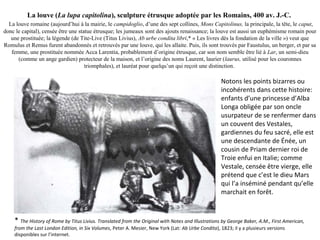 La louve (La lupa capitolina), sculpture étrusque adoptée par les Romains, 400 av. J.-C.
La louve romaine (aujourd’hui à la mairie, le campidoglio, d’une des sept collines, Mons Capitolinus, la principale, la tête, le caput,
donc le capital), censée être une statue étrusque; les jumeaux sont des ajouts renaissance; la louve est aussi un euphémisme romain pour
une prostituée; la légende (de Tite-Live (Titus Livius), Ab urbe condita libri,* « Les livres dès la fondation de la ville ») veut que
Romulus et Remus furent abandonnés et retrouvés par une louve, qui les allaite. Puis, ils sont trouvés par Faustulus, un berger, et par sa
femme, une prostituée nommée Acca Larentia, probablement d’origine étrusque, car son nom semble être lié à Lar, un semi-dieu
(comme un ange gardien) protecteur de la maison, et l’origine des noms Laurent, laurier (laurus, utilisé pour les couronnes
triomphales), et lauréat pour quelqu’un qui reçoit une distinction.
Notons les points bizarres ou
incohérents dans cette histoire:
enfants d’une princesse d’Alba
Longa obligée par son oncle
usurpateur de se renfermer dans
un couvent des Vestales,
gardiennes du feu sacré, elle est
une descendante de Énée, un
cousin de Priam dernier roi de
Troie enfui en Italie; comme
Vestale, censée être vierge, elle
prétend que c’est le dieu Mars
qui l’a inséminé pendant qu’elle
marchait en forêt.
* The History of Rome by Titus Livius. Translated from the Original with Notes and Illustrations by George Baker, A.M., First American,
from the Last London Edition, in Six Volumes, Peter A. Mesier, New York (Lat: Ab Urbe Condita), 1823; il y a plusieurs versions
disponibles sur l’internet.
 