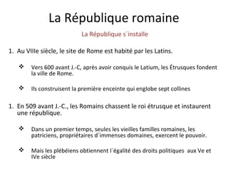 La République romaine
La République s´installe
1. Au VIIIe siècle, le site de Rome est habité par les Latins.
 Vers 600 avant J.-C, après avoir conquis le Latium, les Étrusques fondent
la ville de Rome.
 Ils construisent la première enceinte qui englobe sept collines
1. En 509 avant J.-C., les Romains chassent le roi étrusque et instaurent
une république.
 Dans un premier temps, seules les vieilles familles romaines, les
patriciens, propriétaires d´immenses domaines, exercent le pouvoir.
 Mais les plébéiens obtiennent l´égalité des droits politiques aux Ve et
IVe siècle
 