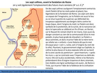 Les sept collines, avant la fondation de Rome
on y voit également l’emplacement des futurs murs serviens (4e
a.J.-C.)*
http://davidderrick.files.wordpress.com/2008/10/seven-hills.png
Six des sept collines soulignent l’emplacement central du
mont Palatin (d’où les mots palais et place), lieu
légendaire de la fondation de Rome. Les sept sont donc
un espace de l’imaginaire, car le Palatin est aussi le lieu
au se situe la grotte du Lupercal, qui défendait les
troupeaux appartenant aux bergers latins contre les
loups (lupus, dont l’origine du mot). Le Palatin est donc
symbole de la protection, de la survie, de la naissance (et
donc le lupercalia se célébrait en fin d’hiver, en février,
car le Nouvel An romain était le 1er mars), mais aussi du
danger constant au sien de la communauté (d’où le mot
paladin, le plus haut grade de chevalier). Le Palatin a
deux sommets, et donc incarne l’idée de la mère-terre
qui allaite ses « enfants » (une théorie dit que le mot
étrusque pour « sein », ruma, soit à l’origine du nom de
la ville). Pourtant, le gouvernement siège au Capitole, la
colline la plus basse et la plus exposée (elle est au bord
de la zone sacrée du pomerium – post+moerium, « après
les murs », qui se contraste avec l’imperium au-delà des
murs). Elle est la plus occidentale, même si les Romains
prétendaient être d’origine troyenne et donc orientale.
Ceci établie une ligne symbolique est-ouest., de Rome à
Troie, qui incarne l’idée de la faiblesse de la civilisation
romaine.
*Nommés pour l’avant-dernier roi des Romains d’origine étrusque, Servius Tullius, qui régnât au 6e
siècle a.J.-C.
 