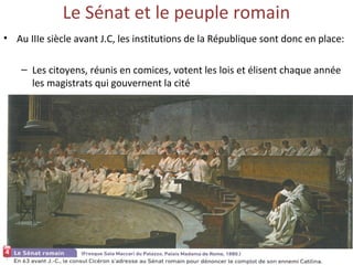 Le Sénat et le peuple romain
• Au IIIe siècle avant J.C, les institutions de la République sont donc en place:
– Les citoyens, réunis en comices, votent les lois et élisent chaque année
les magistrats qui gouvernent la cité
 