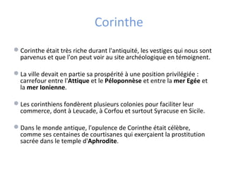Corinthe
Corinthe était très riche durant l'antiquité, les vestiges qui nous sont
parvenus et que l'on peut voir au site archéologique en témoignent.
La ville devait en partie sa prospérité à une position privilégiée :
carrefour entre l'Attique et le Péloponnèse et entre la mer Egée et
la mer Ionienne.
Les corinthiens fondèrent plusieurs colonies pour faciliter leur
commerce, dont à Leucade, à Corfou et surtout Syracuse en Sicile.
Dans le monde antique, l'opulence de Corinthe était célèbre,
comme ses centaines de courtisanes qui exerçaient la prostitution
sacrée dans le temple d'Aphrodite.
 