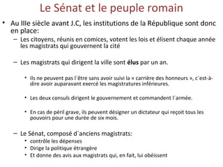 Le Sénat et le peuple romain
• Au IIIe siècle avant J.C, les institutions de la République sont donc
en place:
– Les citoyens, réunis en comices, votent les lois et élisent chaque année
les magistrats qui gouvernent la cité
– Les magistrats qui dirigent la ville sont élus par un an.
• Ils ne peuvent pas l´être sans avoir suivi la « carrière des honneurs », c´est-à-
dire avoir auparavant exercé les magistratures inférieures.
• Les deux consuls dirigent le gouvernement et commandent l´armée.
• En cas de péril grave, ils peuvent désigner un dictateur qui reçoit tous les
pouvoirs pour une durée de six mois.
– Le Sénat, composé d´anciens magistrats:
• contrôle les dépenses
• Dirige la politique étrangère
• Et donne des avis aux magistrats qui, en fait, lui obéissent
 