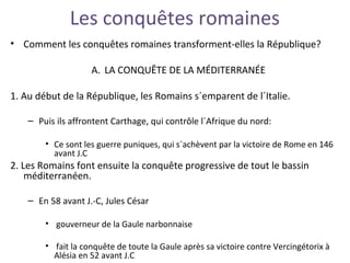 Les conquêtes romaines
• Comment les conquêtes romaines transforment-elles la République?
A. LA CONQUÊTE DE LA MÉDITERRANÉE
1. Au début de la République, les Romains s´emparent de l´Italie.
– Puis ils affrontent Carthage, qui contrôle l´Afrique du nord:
• Ce sont les guerre puniques, qui s´achèvent par la victoire de Rome en 146
avant J.C
2. Les Romains font ensuite la conquête progressive de tout le bassin
méditerranéen.
– En 58 avant J.-C, Jules César
• gouverneur de la Gaule narbonnaise
• fait la conquête de toute la Gaule après sa victoire contre Vercingétorix à
Alésia en 52 avant J.C
 