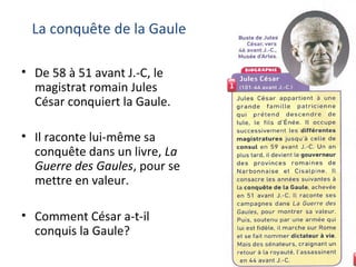 La conquête de la Gaule
• De 58 à 51 avant J.-C, le
magistrat romain Jules
César conquiert la Gaule.
• Il raconte lui-même sa
conquête dans un livre, La
Guerre des Gaules, pour se
mettre en valeur.
• Comment César a-t-il
conquis la Gaule?
 