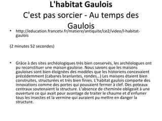 L'habitat Gaulois
C'est pas sorcier - Au temps des
Gaulois• http://education.francetv.fr/matiere/antiquite/ce2/video/l-habitat-
gaulois
(2 minutes 52 secondes)
• Grâce à des sites archéologiques très bien conservés, les archéologues ont
pu reconstituer une maison gauloise. Nous savons que les maisons
gauloises sont bien éloignées des modèles que les historiens concevaient
précédemment (cabanes branlantes, rondes…) Les maisons étaient bien
construites, structurées et très bien finies. L’habitat gaulois comporte des
innovations comme des portes qui pouvaient fermer à clef. Des poteaux
centraux soutenaient la structure. L’absence de cheminée obligeait à une
ouverture ce qui avait pour avantage de traiter le chaume et d’enfumer
tous les insectes et la vermine qui auraient pu mettre en danger la
structure.
 