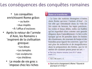 Les conséquences des conquêtes romaines
• Les conquêtes
enrichissent Rome grâce:
– au butin
–Aux impôts
–À l´afflux d´esclaves
• Après le retour de l´armée
d´Asie, les Romains s
´inspirent de la civilisation
grecque:
–Les dieux
–Les temples
–Les sculptures
–Les théâtres
• Le mode de vie grec s
´impose chez les riches
 