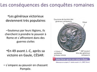 Les conséquences des conquêtes romaines
•Les généraux victorieux
deviennent très populaires
–Soutenus par leurs légions, ils
cherchent à prendre le pouvoir à
Rome et s´affrontent dans des
guerres civiles
•En 49 avant J.-C, après sa
victoire en Gaule, CÉSAR:
– s´empare au pouvoir en chassant
Pompée.
 