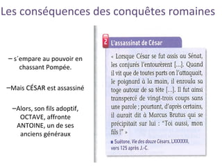 Les conséquences des conquêtes romaines
– s´empare au pouvoir en
chassant Pompée.
–Mais CÉSAR est assassiné
–Alors, son fils adoptif,
OCTAVE, affronte
ANTOINE, un de ses
anciens généraux
 