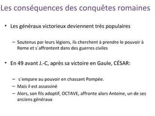 Les conséquences des conquêtes romaines
• Les généraux victorieux deviennent très populaires
– Soutenus par leurs légions, ils cherchent à prendre le pouvoir à
Rome et s´affrontent dans des guerres civiles
• En 49 avant J.-C, après sa victoire en Gaule, CÉSAR:
– s´empare au pouvoir en chassant Pompée.
– Mais il est assassiné
– Alors, son fils adoptif, OCTAVE, affronte alors Antoine, un de ses
anciens généraux
 