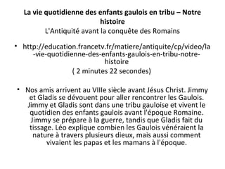 La vie quotidienne des enfants gaulois en tribu – Notre
histoire
L'Antiquité avant la conquête des Romains
• http://education.francetv.fr/matiere/antiquite/cp/video/la
-vie-quotidienne-des-enfants-gaulois-en-tribu-notre-
histoire
( 2 minutes 22 secondes)
• Nos amis arrivent au VIIIe siècle avant Jésus Christ. Jimmy
et Gladis se dévouent pour aller rencontrer les Gaulois.
Jimmy et Gladis sont dans une tribu gauloise et vivent le
quotidien des enfants gaulois avant l'époque Romaine.
Jimmy se prépare à la guerre, tandis que Gladis fait du
tissage. Léo explique combien les Gaulois vénéraient la
nature à travers plusieurs dieux, mais aussi comment
vivaient les papas et les mamans à l'époque.
 