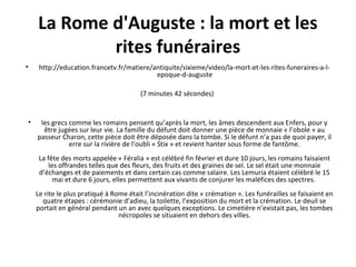 La Rome d'Auguste : la mort et les
rites funéraires
• http://education.francetv.fr/matiere/antiquite/sixieme/video/la-mort-et-les-rites-funeraires-a-l-
epoque-d-auguste
(7 minutes 42 sécondes)
• les grecs comme les romains pensent qu’après la mort, les âmes descendent aux Enfers, pour y
être jugées sur leur vie. La famille du défunt doit donner une pièce de monnaie « l’obole » au
passeur Charon, cette pièce doit être déposée dans la tombe. Si le défunt n’a pas de quoi payer, il
erre sur la rivière de l’oubli « Stix » et revient hanter sous forme de fantôme.
La fête des morts appelée « Féralia » est célébré fin février et dure 10 jours, les romains faisaient
les offrandes telles que des fleurs, des fruits et des graines de sel. Le sel était une monnaie
d’échanges et de paiements et dans certain cas comme salaire. Les Lemuria étaient célébré le 15
mai et dure 6 jours, elles permettent aux vivants de conjurer les maléfices des spectres.
Le rite le plus pratiqué à Rome était l’incinération dite « crémation ». Les funérailles se faisaient en
quatre étapes : cérémonie d’adieu, la toilette, l’exposition du mort et la crémation. Le deuil se
portait en général pendant un an avec quelques exceptions. Le cimetière n’existait pas, les tombes
nécropoles se situaient en dehors des villes.
 