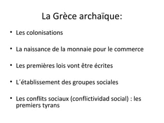 La Grèce archaïque:
• Les colonisations
• La naissance de la monnaie pour le commerce
• Les premières lois vont être écrites
• L´établissement des groupes sociales
• Les conflits sociaux (conflictividad social) : les
premiers tyrans
 
