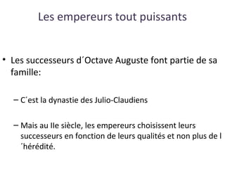 Les empereurs tout puissants
• Les successeurs d´Octave Auguste font partie de sa
famille:
– C´est la dynastie des Julio-Claudiens
– Mais au IIe siècle, les empereurs choisissent leurs
successeurs en fonction de leurs qualités et non plus de l
´hérédité.
 