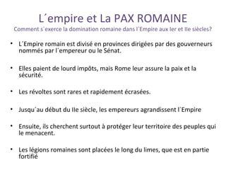 L´empire et La PAX ROMAINE
Comment s´exerce la domination romaine dans l´Empire aux Ier et IIe siècles?
• L´Empire romain est divisé en provinces dirigées par des gouverneurs
nommés par l´empereur ou le Sénat.
• Elles paient de lourd impôts, mais Rome leur assure la paix et la
sécurité.
• Les révoltes sont rares et rapidement écrasées.
• Jusqu´au début du IIe siècle, les empereurs agrandissent l´Empire
• Ensuite, ils cherchent surtout à protéger leur territoire des peuples qui
le menacent.
• Les légions romaines sont placées le long du limes, que est en partie
fortifié
 