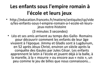 Les enfants sous l'empire romain à
l'école et leurs jeux
• http://education.francetv.fr/matiere/antiquite/cp/vide
o/les-enfants-sous-l-empire-romain-a-l-ecole-et-leurs-
jeux-notre-histoire
(3 minutes 3 secondes)
• Léo et ses amis arrivent au temps des Gallo- Romains
pour découvrir comment les enfants de leur âge
vivaient à l'époque. Jimmy et Gladis sont à Lugdunum,
en 52 après Jésus Christ, environ un siècle après la
conquête des Gaules par Jules César. Les enfants
apprennent le latin à l'école et jouent déjà à la balle, à
la marelle, à la « mourre » ou encore aux « noix », un
peu comme le jeu de billes que nous connaissons...
 
