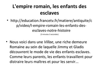 L'empire romain, les enfants des
esclaves
• http://education.francetv.fr/matiere/antiquite/c
p/video/l-empire-romain-les-enfants-des-
esclaves-notre-histoire
(3 minutes 3 secondes)
• Nous voici dans une Villae, une riche demeure
Romaine au sein de laquelle Jimmy et Gladis
découvrent le mode de vie des enfants esclaves.
Comme leurs parents, les enfants travaillent pour
distraire leurs maîtres et pour les servir...
 