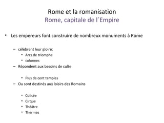 Rome et la romanisation
Rome, capitale de l´Empire
• Les empereurs font construire de nombreux monuments à Rome
– célèbrent leur gloire:
• Arcs de triomphe
• colonnes
– Répondent aux besoins de culte
• Plus de cent temples
– Ou sont destinés aux loisirs des Romains
• Colisée
• Cirque
• Théâtre
• Thermes
 