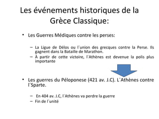 Les événements historiques de la
Grèce Classique:
• Les Guerres Médiques contre les perses:
– La Ligue de Délos ou l´union des grecques contre la Perse. Ils
gagnent dans la Bataille de Marathon.
– À partir de cette victoire, l´Athènes est devenue la polis plus
importante
• Les guerres du Péloponese (421 av. J.C). L´Athènes contre
l´Sparte.
– En 404 av. J.C, l´Athènes va perdre la guerre
– Fin de l´unité
 