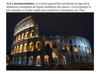 A) Le monumentalisme: Le Colisée aujourd’hui transformé en signe de la
dimension cosmopolite du régime néolibéral; être massif, c’est la stratégie la
plus répandue et la plus simple pour symboliser la dominance de l’État.
 