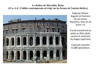 Le théâtre de Marcellus, Rome
(12 a. J.-C; l’édifice contemporain est érigé sur les formes de l’ancien théâtre)
Érigé par Octave-
Auguste en honneur
de son neveu
Marcellus, mort en 23
avant. J-C
Il a été transformé en
palais au XVIe siècle,
comme le montrent
les étages supérieurs
Il pouvait accueillir
11,000 spectateurs.
 