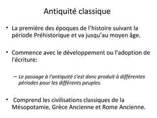 Antiquité classique
• La première des époques de l’histoire suivant la
période Préhistorique et va jusqu’au moyen âge.
• Commence avec le développement ou l'adoption de
l'écriture:
– Le passage à l'antiquité s'est donc produit à différentes
périodes pour les différents peuples.
• Comprend les civilisations classiques de la
Mésopotamie, Grèce Ancienne et Rome Ancienne.
 