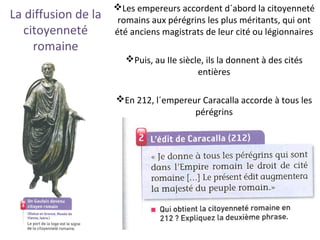 La diffusion de la
citoyenneté
romaine
Les empereurs accordent d´abord la citoyenneté
romains aux pérégrins les plus méritants, qui ont
été anciens magistrats de leur cité ou légionnaires
Puis, au IIe siècle, ils la donnent à des cités
entières
En 212, l´empereur Caracalla accorde à tous les
pérégrins
 