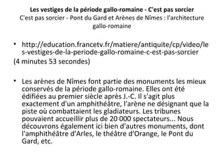 Les vestiges de la période gallo-romaine - C'est pas sorcier
C'est pas sorcier - Pont du Gard et Arènes de Nîmes : l'architecture
gallo-romaine
• http://education.francetv.fr/matiere/antiquite/cp/video/le
s-vestiges-de-la-periode-gallo-romaine-c-est-pas-sorcier
(4 minutes 53 secondes)
• Les arènes de Nîmes font partie des monuments les mieux
conservés de la période gallo-romaine. Elles ont été
édifiées au premier siècle après J.-C. Il s'agit plus
exactement d'un amphithéâtre, l'arène ne désignant que la
piste où combattaient les gladiateurs. Les tribunes
pouvaient accueillir plus de 20 000 spectateurs... Nous
découvrons également ici bien d'autres monuments, dont
l'amphithéâtre d'Arles, le théâtre d'Orange, le Pont du
Gard, etc.
 