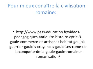 Pour mieux conaître la civilisation
romaine:
• http://www.pass-education.fr/videos-
pedagogiques-antiquite-histoire-cycle-3-
gaule-commerce-et-artisanat-habitat-gaulois-
guerrier-gaulois-croyances-gauloises-rome-et-
la-conquete-de-la-gaule-gaule-romaine-
romanisation/
 