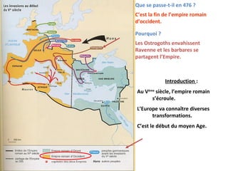 Que se passe-t-il en 476 ?
C’est la fin de l’empire romain
d’occident.
Pourquoi ?
Les Ostrogoths envahissent
Ravenne et les barbares se
partagent l’Empire.
Introduction :
Au Vème
siècle, l’empire romain
s’écroule.
L’Europe va connaître diverses
transformations.
C’est le début du moyen Age.
 
