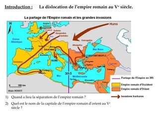 Introduction : La dislocation de l’empire romain au Ve
siècle.
1) Quand a lieu la séparation de l’empire romain ?
2) Quel est le nom de la capitale de l’empire romain d’orient au Ve
siècle ?
 
