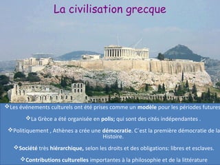La civilisation grecque
Les événements culturels ont été prises comme un modèle pour les périodes futures
La Grèce a été organisée en polis; qui sont des cités indépendantes .
Politiquement , Athènes a crée une démocratie. C´est la première démocratie de la
Histoire.
Société très hiérarchique, selon les droits et des obligations: libres et esclaves.
Contributions culturelles importantes à la philosophie et de la littérature
 