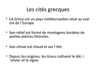 Les cités grecques
• LA Grèce est un pays méditerranéen situé au sud-
est de l´Europe
• Son relief est formé de montagnes bordées de
petites plaines littorales.
• Son climat est chaud et sec l´été.
• Depuis les origines, les Grecs cultivent le blé, l
´olivier et la vigne.
 