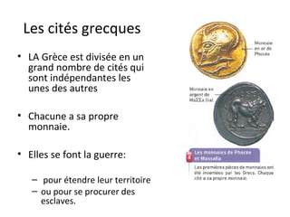Les cités grecques
• LA Grèce est divisée en un
grand nombre de cités qui
sont indépendantes les
unes des autres
• Chacune a sa propre
monnaie.
• Elles se font la guerre:
– pour étendre leur territoire
– ou pour se procurer des
esclaves.
 