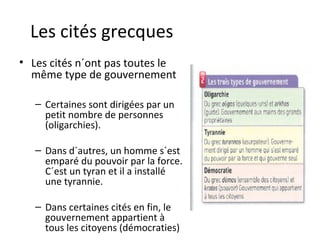 Les cités grecques
• Les cités n´ont pas toutes le
même type de gouvernement
– Certaines sont dirigées par un
petit nombre de personnes
(oligarchies).
– Dans d´autres, un homme s´est
emparé du pouvoir par la force.
C´est un tyran et il a installé
une tyrannie.
– Dans certaines cités en fin, le
gouvernement appartient à
tous les citoyens (démocraties)
 