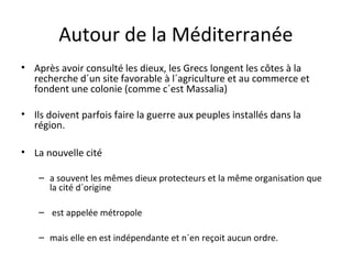 Autour de la Méditerranée
• Après avoir consulté les dieux, les Grecs longent les côtes à la
recherche d´un site favorable à l´agriculture et au commerce et
fondent une colonie (comme c´est Massalia)
• Ils doivent parfois faire la guerre aux peuples installés dans la
région.
• La nouvelle cité
– a souvent les mêmes dieux protecteurs et la même organisation que
la cité d´origine
– est appelée métropole
– mais elle en est indépendante et n´en reçoit aucun ordre.
 