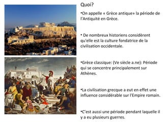 Quoi?
•On appelle « Grèce antique» la période de
l’Antiquité en Grèce.
• De nombreux historiens considèrent
qu'elle est la culture fondatrice de la
civilisation occidentale.
•Grèce classique: (Ve siècle a.ne): Période
qui se concentre principalement sur
Athènes.
•La civilisation grecque a eut en effet une
influence considérable sur l'Empire romain.
•C’est aussi une période pendant laquelle il
y a eu plusieurs guerres.
 