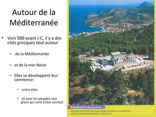 Autour de la
Méditerranée
• Vers 500 avant J-C, il y a des
cités grecques tout autour
– de la Méditerranée
– et de la mer Noire
– Elles se développent leur
commerce:
• entre elles
• et avec les peuples non
grecs qui sont à leur contact
 