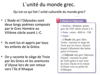 L´unité du monde grec.
Qu´est-ce qui fait l´unité culturelle du monde grec?
• L´Iliade et l´Odyssées sont
deux longs poèmes composés
par le Grec Homère au
VIIIème siècle avant J.-C.
• Ils sont lus et appris par tous
les enfants de la Grèce.
• On y raconte le siège de Troie
par les Grecs et les aventures
d´Ulysse lors de son retour
vers l´île d´Ithaque
 