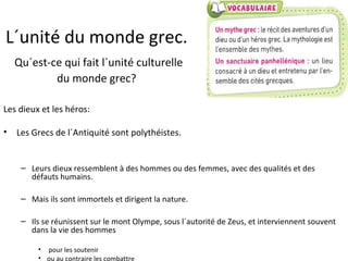 L´unité du monde grec.
Qu´est-ce qui fait l´unité culturelle
du monde grec?
Les dieux et les héros:
• Les Grecs de l´Antiquité sont polythéistes.
– Leurs dieux ressemblent à des hommes ou des femmes, avec des qualités et des
défauts humains.
– Mais ils sont immortels et dirigent la nature.
– Ils se réunissent sur le mont Olympe, sous l´autorité de Zeus, et interviennent souvent
dans la vie des hommes
• pour les soutenir
• ou au contraire les combattre
 