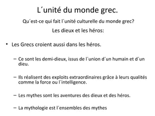 L´unité du monde grec.
Qu´est-ce qui fait l´unité culturelle du monde grec?
Les dieux et les héros:
• Les Grecs croient aussi dans les héros.
– Ce sont les demi-dieux, issus de l´union d´un humain et d´un
dieu.
– Ils réalisent des exploits extraordinaires grâce à leurs qualités
comme la force ou l´intelligence.
– Les mythes sont les aventures des dieux et des héros.
– La mythologie est l´ensembles des mythes
 