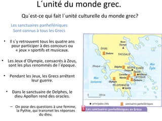 L´unité du monde grec.
Qu´est-ce qui fait l´unité culturelle du monde grec?
Les sanctuaires panhelléniques
Sont connus à tous les Grecs
• Il s´y retrouvent tous les quatre ans
pour participer à des concours ou
« jeux » sportifs et musicaux.
• Les Jeux d´Olympie, consacrés à Zeus,
sont les plus renommés de l´époque.
• Pendant les Jeux, les Grecs arrêtent
leur guerre.
• Dans le sanctuaire de Delphes, le
dieu Apollon rend des oracles.
– On pose des questions à une femme,
la Pythie, qui transmet les réponses
du dieu.
 