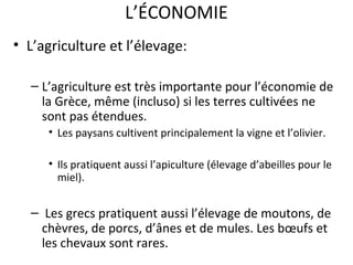 L’ÉCONOMIE
• L’agriculture et l’élevage:
– L’agriculture est très importante pour l’économie de
la Grèce, même (incluso) si les terres cultivées ne
sont pas étendues.
• Les paysans cultivent principalement la vigne et l’olivier.
• Ils pratiquent aussi l’apiculture (élevage d’abeilles pour le
miel).
– Les grecs pratiquent aussi l’élevage de moutons, de
chèvres, de porcs, d’ânes et de mules. Les bœufs et
les chevaux sont rares.
 