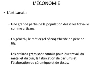 L’ÉCONOMIE
• L’artisanat :
– Une grande partie de la population des villes travaille
comme artisans.
– En général, le métier (el oficio) s’hérite de père en
fils.
– Les artisans grecs sont connus pour leur travail du
métal et du cuir, la fabrication de parfums et
l’élaboration de céramique et de tissus.
 