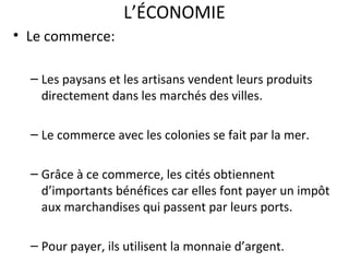 L’ÉCONOMIE
• Le commerce:
– Les paysans et les artisans vendent leurs produits
directement dans les marchés des villes.
– Le commerce avec les colonies se fait par la mer.
– Grâce à ce commerce, les cités obtiennent
d’importants bénéfices car elles font payer un impôt
aux marchandises qui passent par leurs ports.
– Pour payer, ils utilisent la monnaie d’argent.
 