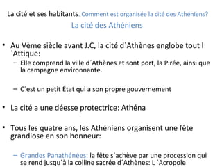 La cité et ses habitants. Comment est organisée la cité des Athéniens?
La cité des Athéniens
• Au Vème siècle avant J.C, la cité d´Athènes englobe tout l
´Attique:
– Elle comprend la ville d´Athènes et sont port, la Pirée, ainsi que
la campagne environnante.
– C´est un petit État qui a son propre gouvernement
• La cité a une déesse protectrice: Athéna
• Tous les quatre ans, les Athéniens organisent une fête
grandiose en son honneur:
– Grandes Panathénées: la fête s´achève par une procession qui
se rend jusqu´à la colline sacrée d´Athènes: L ´Acropole
 