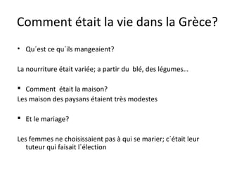 Comment était la vie dans la Grèce?
• Qu´est ce qu´ils mangeaient?
La nourriture était variée; a partir du blé, des légumes…
 Comment était la maison?
Les maison des paysans étaient très modestes
 Et le mariage?
Les femmes ne choisissaient pas à qui se marier; c´était leur
tuteur qui faisait l´élection
 