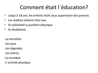 Comment était l´éducation?
• Jusqu´à 18 ans, les enfants était sous supervision des parents
• Les maîtres allaient chez eux
• Ils utilisaient la punition physique
• Ils étudiaient:
-La narration
-Les jeux
-Les légendes
-Les lettres
-La musique
-L´activité physique
 